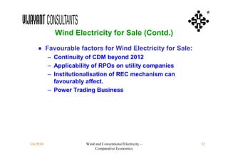 ®



             Wind Electricity for Sale (Contd.)
    ● Favourable factors for Wind Electricity for Sale:
           – Continuity of CDM beyond 2012
           – Applicability of RPOs on utility companies
           – Institutionalisation of REC mechanism can
             favourably affect.
           – Power Trading Business




3/4/2010                Wind and Conventional Electricity –   32
                             Comparative Economics
 