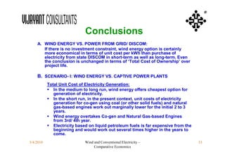 ®



                             Conclusions
    A. WIND ENERGY VS. POWER FROM GRID/ DISCOM:
       If there is no investment constraint, wind energy option is certainly
       more economical in terms of unit cost per kWh than purchase of
       electricity from state DISCOM in short-term as well as long-term. Even
       the conclusion is unchanged in terms of ‘Total Cost of Ownership’ over
       project life.

    B. SCENARIO- I: WIND ENERGY VS. CAPTIVE POWER PLANTS
           Total Unit Cost of Electricity Generation:
            In the medium to long run, wind energy offers cheapest option for
              generation of electricity.
            In the short run, in the present context, unit costs of electricity
              generation for co-gen using coal (or other solid fuels) and natural
              gas-based engines work out marginally lower for the initial 2 to 3
              years.
            Wind energy overtakes Co-gen and Natural Gas-based Engines
              from 3rd/ 4th year.
            Electricity based on liquid petroleum fuels is far expensive from the
              beginning and would work out several times higher in the years to
              come.
3/4/2010                     Wind and Conventional Electricity –                     33
                                  Comparative Economics
 