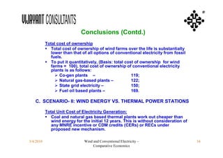 ®



                             Conclusions (Contd.)
           Total cost of ownership
            Total cost of ownership of wind farms over the life is substantially
              lower than that of all options of conventional electricity from fossil
              fuels.
            To put it quantitatively, (Basis: total cost of ownership for wind
              farms = 100), total cost of ownership of conventional electricity
              plants is as follows:
                 Co-gen plants –                       119;
                 Natural gas-based plants –            122;
                 State grid electricity –              150;
                 Fuel oil based plants –               169.

   C. SCENARIO- II: WIND ENERGY VS. THERMAL POWER STATIONS

           Total Unit Cost of Electricity Generation:
            Coal and natural gas based thermal plants work out cheaper than
              wind energy for the initial 12 years. This is without consideration of
              any MNRE incentive or CDM credits (CERs) or RECs under
              proposed new mechanism.

3/4/2010                       Wind and Conventional Electricity –                     34
                                    Comparative Economics
 