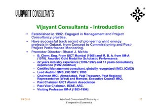 ®




              Vijayant Consultants - Introduction
          Established in 1992. Engaged in Management and Project
           Consultancy practice.
          Have successful track record of pioneering wind energy
           projects in Gujarat, from Concept to Commissioning and Post-
           Project Performance Monitoring.
          Promotor Director: Bharat J. Mehta
           – B. Chem. Eng. From UICT Mumbai (1968) and M. B. A. from IIM-A
             (1970). Awarded Gold Medal for Scholastic Performance.
           – 22 years industry experience (1970-1992) and 17 years consultancy
             experience (1992-continue)
           – Certified Management consultant, globally recognized (IMCI, ICMCI)
           – Lead Auditor QMS, ISO 9001: 2000
           – Chairman IMCI, Ahmedabad, Past Treasurer, Past Regional
             Representative (West) and Member, Executive Council IMCI.
           – Past Chairman UICT Alumni Association
           – Past Vice Chairman, IIChE, ARC.
           – Visiting Professor IIM-A (1985-1994)


3/4/2010                    Wind and Conventional Electricity –                   37
                                 Comparative Economics
 