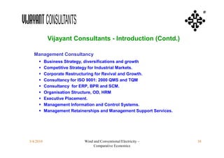 ®




            Vijayant Consultants - Introduction (Contd.)

  Management Consultancy
          Business Strategy, diversifications and growth
          Competitive Strategy for Industrial Markets.
          Corporate Restructuring for Revival and Growth.
          Consultancy for ISO 9001: 2000 QMS and TQM
          Consultancy for ERP, BPR and SCM.
          Organisation Structure, OD, HRM
          Executive Placement.
          Management Information and Control Systems.
          Management Retainerships and Management Support Services.




3/4/2010                     Wind and Conventional Electricity –       38
                                  Comparative Economics
 