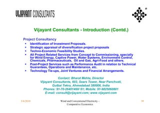 ®




           Vijayant Consultants - Introduction (Contd.)
 Project Consultancy
      Identification of Investment Proposals.
      Strategic appraisal of diversification project proposals
      Techno-Economic Feasibility Studies.
      All Project Related Services from Concept to Commissioning, specially
       for Wind Energy, Captive Power, Water Systems, Environment Control,
       Chemicals, Pharmaceuticals, Oil and Gas, Agri-Food and others.
      Post-Project Services such as Performance Audit in relation to Technical
       Guarantees, Operations and Maintenance, etc.
      Technology Tie-ups, Joint Ventures and Financial Arrangements.

                          Contact: Bharat Mehta, Director
             Vijayant Consultants, 603, Sears Tower, Near Panchvati,
                     Gulbai Tekra, Ahmedabad 380006, India
               Phones: 91-70-26401460/ 61; Mobile: 91-9825060801
                 E-mail: consult@vijayant.com; www.vijayant.com

3/4/2010                   Wind and Conventional Electricity –                    39
                                Comparative Economics
 