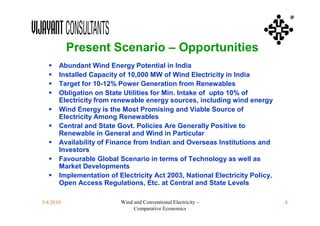 ®



           Present Scenario – Opportunities
      Abundant Wind Energy Potential in India
      Installed Capacity of 10,000 MW of Wind Electricity in India
      Target for 10-12% Power Generation from Renewables
      Obligation on State Utilities for Min. Intake of upto 10% of
       Electricity from renewable energy sources, including wind energy
      Wind Energy is the Most Promising and Viable Source of
       Electricity Among Renewables
      Central and State Govt. Policies Are Generally Positive to
       Renewable in General and Wind in Particular
      Availability of Finance from Indian and Overseas Institutions and
       Investors
      Favourable Global Scenario in terms of Technology as well as
       Market Developments
      Implementation of Electricity Act 2003, National Electricity Policy,
       Open Access Regulations, Etc. at Central and State Levels

3/4/2010                  Wind and Conventional Electricity –                 4
                               Comparative Economics
 