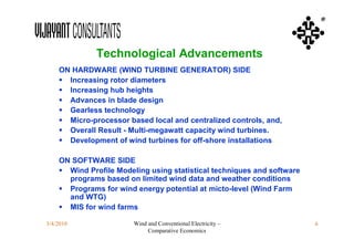 ®



              Technological Advancements
    ON HARDWARE (WIND TURBINE GENERATOR) SIDE
     Increasing rotor diameters
     Increasing hub heights
     Advances in blade design
     Gearless technology
     Micro-processor based local and centralized controls, and,
     Overall Result - Multi-megawatt capacity wind turbines.
     Development of wind turbines for off-shore installations

    ON SOFTWARE SIDE
     Wind Profile Modeling using statistical techniques and software
      programs based on limited wind data and weather conditions
     Programs for wind energy potential at micto-level (Wind Farm
      and WTG)
     MIS for wind farms

3/4/2010                Wind and Conventional Electricity –             6
                             Comparative Economics
 