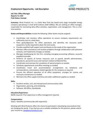 Employment Opportunity - Job Description

Job Title: Office Manager
Reports To: CEO
FLSA Status: Exempt

Summary: Wind Products Inc. is a SoHo New York City based early stage renewable energy
company specializing in small wind turbines (1kW-100kw). We are seeking an office manager,
responsible for overseeing daily office activities, organization, and management. This is a full-
time position.

Duties and Responsibilities include the following. Other duties may be assigned.

      Coordinates and monitors office operations to ensure company requirements are
       sufficiently met on a daily basis.
      Plans goals/objectives for office operations and identifies the resources (staff,
       equipment, funds) required to attain the end results.
      Provides qualified staff support and contributes to the needs of the organization.
      Monitors office procedures and resolves problems through collaboration with pertinent
       contacts, and implements changes as needed.
      Manages bookkeeping for the firm, including managing accounting software, accounts
       payable/receivable.
      Performs all aspects of human resources such as payroll, benefit administration,
       procedures, personnel issues and maintain related confidential files.
      Coordinates and oversees the completion of special projects as needed.
      Schedules appointments and office meetings as needed.
      Coordinates travel and accommodation arrangements via telephone and
       correspondence, and prepares related agendas for the company as required.
      Ensures the efficient operation of all office equipment, arranges for routine and
       necessary maintenance as needed.
      Maintains the office supply inventory and orders additional supplies as needed.

Skills:
     Excellent written, oral, and interpersonal communication skills
     Organization, planning, and scheduling
     Software: MS Office, Quickbooks

Education/Experience:
BA/BS required. Prior experience in office management required.

Compensation:
Salary + benefits commensurate with experience

Working with Wind Products offers the chance to participate in developing new products that
are changing the world. If you feel you are a suitable candidate for this position, please submit
your resume to: jobs@wind-products.com
 