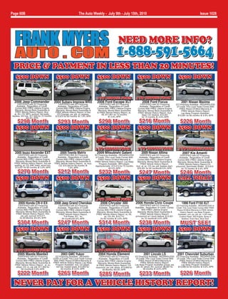 Page 60B                                                            The Auto Weekly - July 9th - July 15th, 2010                                                                                       Issue 1028




                                                                                                             NEED MORE INFO?
                                                                                                           1-888-591-5664
 PRICE & PAYMENT IN LESS THAN 20 MINUTES!
   $500 DOWN                                 $500 DOWN                                 $500 DOWN                                 $500 DOWN                                    $500 DOWN


                                                                                       2 TO CHOOSE FROM                         4 TO CHOOSE FROM
  2006 Jeep Commander                      2004 Subaru Impreza WRX                     2008 Ford Escape XLT                           2008 Ford Focus                            2001 Nissan Maxima
      CERTIFIED with EZ Financing               CERTIFIED with EZ Financing              CERTIFIED with EZ Financing               CERTIFIED with EZ Financing              EZ Financing Available...REGARDLESS
    Available...Regardless of Credit.          Available...Regardless of Credit.        Available...Regardless of Credit.         Available...Regardless of Credit.         of Credit. This Local Trade Comes With
  Comes With FREE Lifetime Engine             Comes With FREE Lifetime Engine          Comes With FREE Lifetime Engine           Comes With FREE Lifetime Engine               FREE Peace-Of-Mind Warranty &
  Warranty, Money-Back Guarantee &           Warranty, Money-Back Guarantee &           Warranty, Money-Back Guarantee           Warranty, Money-Back Guarantee &                FREE Vehicle History Report.
   FREE Vehicle History Report, 8cyl,        FREE Vehicle History Report, 6 Disc       & FREE Vehicle History Report, at,        FREE Vehicle History Report, 4cyl,
  at, lthr, CD, MP3, sunroof, htd seats,      CD Changer, pw, pdl, cc, keyless,                                                                                                  Lay-Away Program Available!,
                                                                                          V6, $17,901 for 72 months                 5spd, CD, keyless, $12,931               $10,991 for 60 months @ 6.9% APR
keyless, 3rd row, $17,903 for 72 months      $13,970 for 60 months @ 7.9% APR                     @ 4.9% APR                        for 72 months @ 4.9% APR
                @4.9% APR
   $298 Month                                $293 Month                                 $298 Month                               $216 Month                                   $226 Month
   $500 DOWN                                 $500 DOWN                                 $500 DOWN                                 $500 DOWN                                    $500 DOWN


                                                                                     3 TO CHOOSE FROM                            5 TO CHOOSE FROM                             3 TO CHOOSE FROM
  2005 Isuzu Ascender EXT                        2005 Toyota Matrix                   2009 Mitsubishi Galant                         2009 Nissan Altima                           2007 Kia Amanti
     CERTIFIED with EZ Financing               CERTIFIED with EZ Financing           EZ Financing Available...REGARDLESS            CERTIFIED with EZ Financing                  CERTIFIED with EZ Financing
    Available...Regardless of Credit.         Available...Regardless of Credit.      of Credit. This Local Trade Comes With        Available...Regardless of Credit.            Available...Regardless of Credit.
   Comes With FREE Lifetime Engine           Comes With FREE Lifetime Engine            FREE Peace-Of-Mind Warranty &            Comes With FREE Lifetime Engine              Comes With FREE Lifetime Engine
   Warranty, Money-Back Guarantee &          Warranty, Money-Back Guarantee &        FREE Vehicle History Report. Lay-Away       Warranty, Money-Back Guarantee &             Warranty, Money-Back Guarantee &
  FREE Vehicle History Report, 3rd row      FREE Vehicle History Report, at, 4cyl,       Program Available!, MP3 player,            FREE Vehicle History Report,               FREE Vehicle History Report,CD,
  seating, at, CD, 84K miles, wood trim,       CD, $10,050 for 60 months @           4spd/automatic, $15,013 for 72 months      4cyl, at, ac, CD, pw, pdl, keyless start,   p/sunroof, Sportmatic Shifter, $13,910
  $13,537 for 60 months @ 5.9% APR                        7.9% APR                                 @4.9% APR                     $16,931 for 84 months@4.9% APR                   for 72 months @ 6.9% APR
    $270 Month                               $212 Month                                 $232 Month                               $247 Month                                   $246 Month
   $500 DOWN                                 $500 DOWN                                 $500 DOWN                                 $500 DOWN                                   CALL TODAY!


                                                                                      3 TO CHOOSE FROM
      2005 Honda CR-V EX                    2008 Jeep Grand Cherokee                      2006 Chrysler 300                    2006 Honda Civic Coupe                            1996 Ford F150 XLT
     CERTIFIED with EZ Financing               CERTIFIED with EZ Financing               CERTIFIED with EZ Financing                CERTIFIED with EZ Financing             EZ Financing Available...REGARDLESS of
    Available...Regardless of Credit.         Available...Regardless of Credit.         Available...Regardless of Credit.      Available...Regardless of Credit. Comes      Credit. This Local Trade Comes With FREE
   Comes With FREE Lifetime Engine           Comes With FREE Lifetime Engine           Comes With FREE Lifetime Engine               With FREE Lifetime Engine               Peace-Of-Mind Warranty & FREE Vehicle
   Warranty, Money-Back Guarantee &          Warranty, Money-Back Guarantee &         Warranty, Money-Back Guarantee &           Warranty, Money-Back Guarantee &               History Report. Lay-Away Program
   FREE Vehicle History Report, 4X4,           FREE Vehicle History Report,           FREE Vehicle History Report, at, V6,          FREE Vehicle History Report!              Available!, 4x4, pw, pdl, pb, 112K miles,
       pw, pdl, sunroof, $15,571                    Full Power, EC, for                       ac, CD, lthr, $15,713            p/moonroof w/1 touch feature, $13,501           Custom Pipes, 302 Engine, Spray-in
      for 60 Months @4.9% APR                     84 months@4.9% APR                      for 60 months @ 5.9% APR                   for 72 months@ 6.9% APR                      Bedliner, Extra Nice, Must See!

   $304 Month                                $247 Month                                $314 Month                                $238 Month                                    MUST SEE!
   $500 DOWN                                 $500 DOWN                                 $500 DOWN                                 $500 DOWN                                    $500 DOWN


   3 TO CHOOSE FROM                                                                  3 TO CHOOSE FROM
     2005 Mazda Mazda3                            2003 GMC Yukon                        2004 Honda Element                              2001 Lincoln LS                      2001 Chevrolet Suburban
     CERTIFIED with EZ Financing             EZ Financing Available...REGARD-            CERTIFIED with EZ Financing           EZ Financing Available...REGARDLESS EZ Financing Available...REGARDLESS
    Available...Regardless of Credit.      LESS of Credit. This Local Trade Comes       Available...Regardless of Credit.       of Credit. This Local Trade Comes With       of Credit. This Local Trade Comes With
   Comes With FREE Lifetime Engine          With FREE Peace-Of-Mind Warranty &         Comes With FREE Lifetime Engine             FREE Peace-Of-Mind Warranty &                FREE Peace-Of-Mind Warranty &
   Warranty, Money-Back Guarantee &        FREE Vehicle History Report. Lay-Away        Warranty, Money-Back Guarantee               FREE Vehicle History Report.                 FREE Vehicle History Report.
  FREE Vehicle History Report, at, ac,       Program Available!, 4x4, CD player,      & FREE Vehicle History Report, CD,       Lay-Away Program Available! p/seat, pw,            Lay-Away Program Available!,
   alloys, CD, cc, pw, pdl, $11,993 for      3rd row, heated seats, $12,933 for       moonroof, pw, pdl, alloys, $13,909 for    pdl, tilt, alloys, lthr, sunroof, $8,997 for  $10,990 for 60 months @ 6.9% APR
         60 months@ 5.9% APR                      60 months @ 8.9% APR                      60 Months @6.9% APR                          48 months @ 8.9% APR

     $222 Month                                $265 Month                                $285 Month                                $233 Month                                   $226 Month
 NEVER PAY FOR A VEHICLE HISTORY REPORT!
 