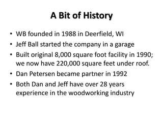 A Bit of History
• WB founded in 1988 in Deerfield, WI
• Jeff Ball started the company in a garage
• Built original 8,000 square foot facility in 1990;
  we now have 220,000 square feet under roof.
• Dan Petersen became partner in 1992
• Both Dan and Jeff have over 28 years
  experience in the woodworking industry
 
