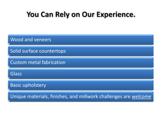 You Can Rely on Our Experience.


Wood and veneers

Solid surface countertops

Custom metal fabrication

Glass

Basic upholstery

Unique materials, finishes, and millwork challenges are welcome
 