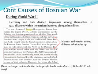 Cont Causes of Bosnian WarDuring World War IIGermany and Italy divided Yugoslavia among themselves in 1941, alliances within the nation shattered along ethnic lines.Mistrust and tension among different ethnic raise up(Eastern Europe: an introduction to the people, lands, and culture ..., Richard C. Frucht 2005)