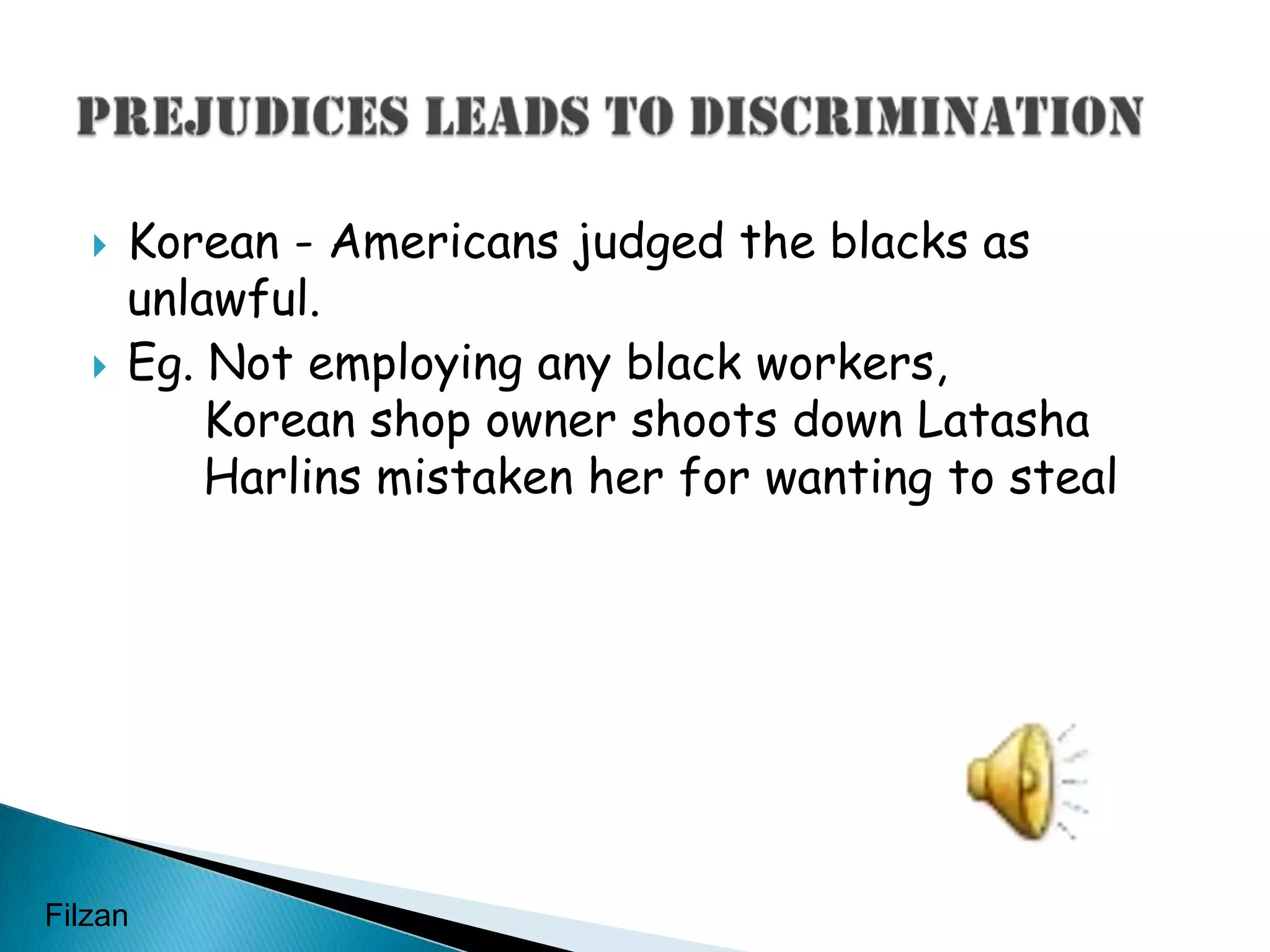 Korean - Americans judged the blacks as unlawful.Eg. Not employing any black workers,	Korean shop owner shoots down Latasha 	Harlins mistaken her for wanting to stealPrejudices leads to discriminationFilzan