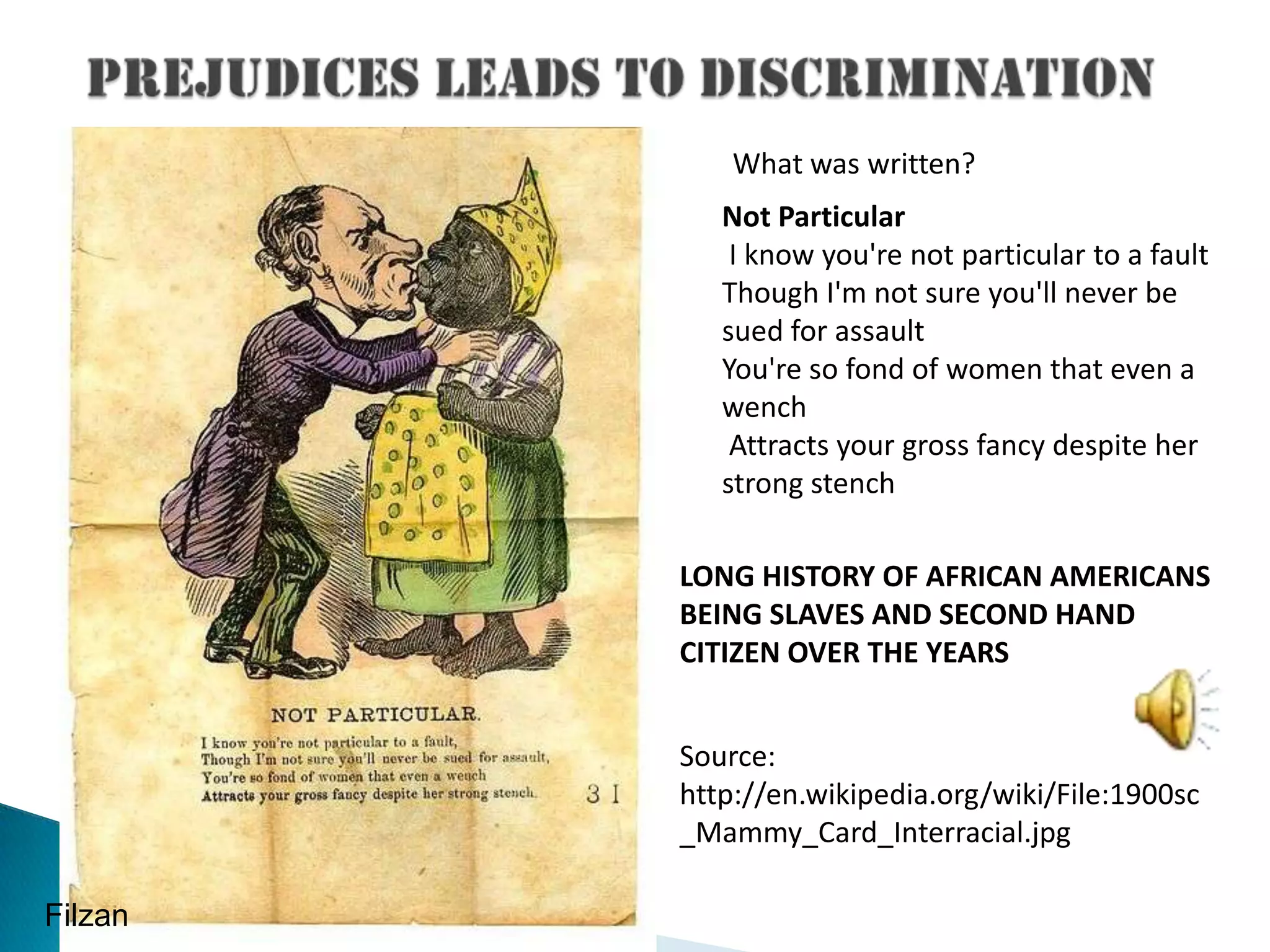 Prejudices leads to discriminationWhat was written?Not Particular I know you're not particular to a fault Though I'm not sure you'll never be sued for assault You're so fond of women that even a wench Attracts your gross fancy despite her strong stench LONG HISTORY OF AFRICAN AMERICANS BEING SLAVES AND SECOND HAND CITIZEN OVER THE YEARSSource: http://en.wikipedia.org/wiki/File:1900sc_Mammy_Card_Interracial.jpgFilzan