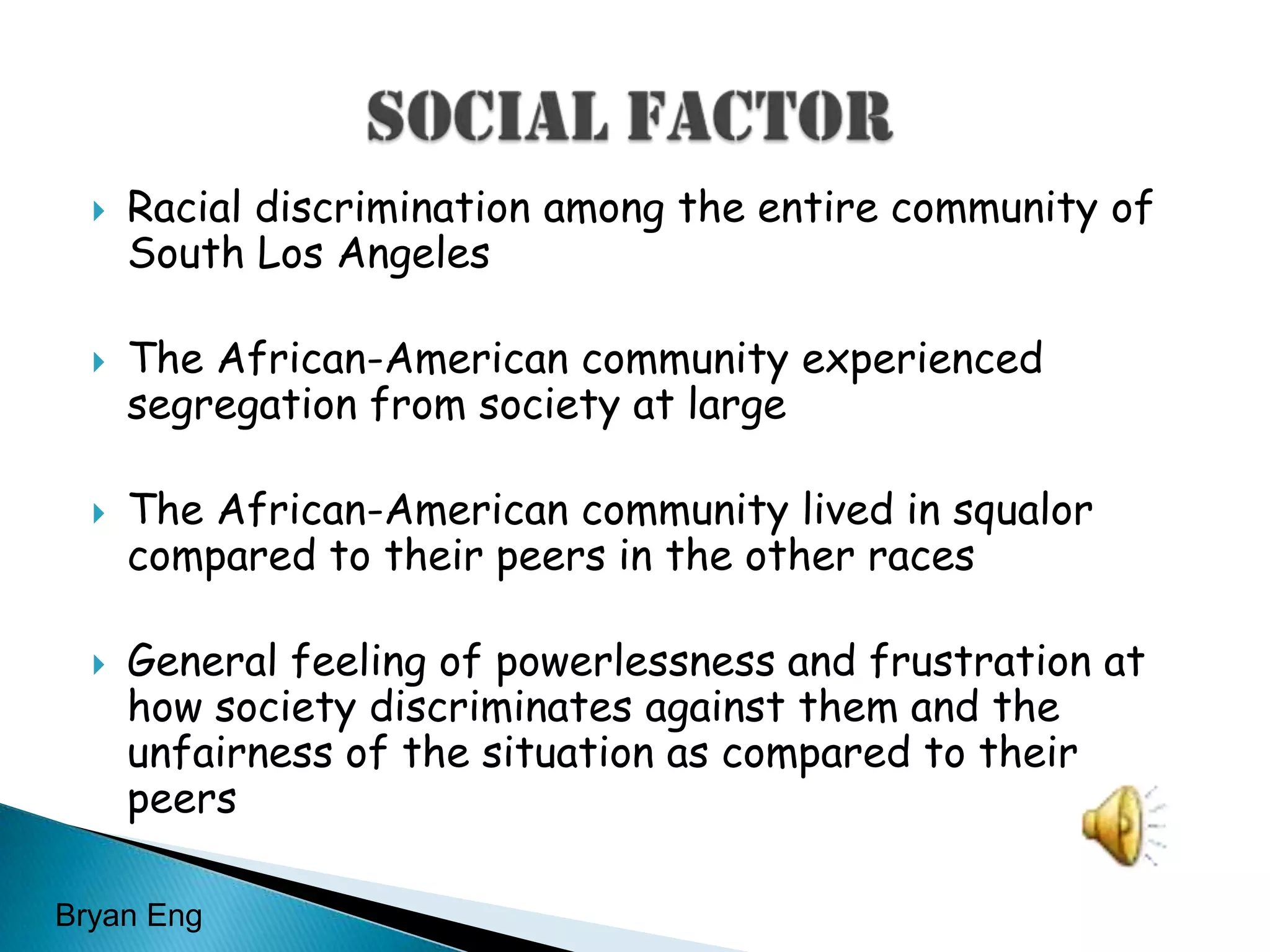 Racial discrimination among the entire community of South Los AngelesThe African-American community experienced segregation from society at largeThe African-American community lived in squalor compared to their peers in the other racesGeneral feeling of powerlessness and frustration at how society discriminates against them and the unfairness of the situation as compared to their peers		  Social FactorBryan Eng