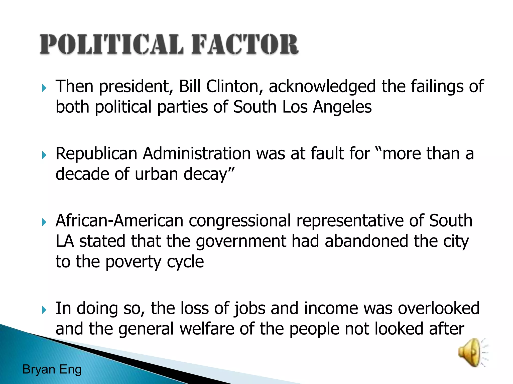 Political FactorThen president, Bill Clinton, acknowledged the failings of both political parties of South Los AngelesRepublican Administration was at fault for “more than a decade of urban decay”African-American congressional representative of South LA stated that the government had abandoned the city to the poverty cycleIn doing so, the loss of jobs and income was overlooked and the general welfare of the people not looked afterBryan Eng