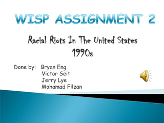 WISP ASSIGNMENT 2 Racial Riots In The United States1990s Done by:   Bryan Eng 	       Victor Seit                  Jerry Lye MohamadFilzan 