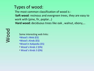 Some interesting web links: Wood´s Web (ES) Wood´s Kinds (ES) Wood in Kalipedia (ES) Wood´s Kinds 2 (EN) Wood´s Kinds 3 (EN) Wood Types of wood: The most common classification of wood is : Soft wood : resinous and evergreen trees, they are easy to work with (pine, fir, poplar…) Hard wood:  deciduous trees like oak , walnut, ebony,… 