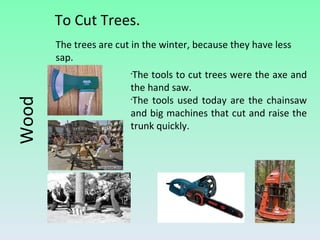 To Cut Trees. Wood The tools to cut trees were the axe and the hand saw. The tools used today are the chainsaw and big machines that cut and raise the trunk quickly. The trees are cut in the winter, because they have less sap. 
