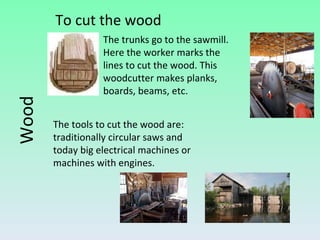 To cut the wood Wood The tools to cut the wood are: traditionally circular saws and  today big electrical machines or  machines with engines. The trunks go to the sawmill. Here the worker marks the lines to cut the wood. This woodcutter makes planks, boards, beams, etc. 