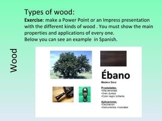 Wood Types of wood: Exercise : make a Power Point or an Impress presentation with the different kinds of wood . You must show the main properties and applications of every one. Below you can see an example  in Spanish. 