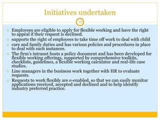 Initiatives undertaken Employees are eligible to apply for flexible working and have the right to appeal if their request is declined. supports the right of employees to take time off work to deal with child care and family duties and has various policies and procedures in place to deal with such instances. The firm’s intranet hosts a policy document and has been developed for flexible working offerings, supported by comprehensive toolkits, checklists, guidelines, a flexible working calculator and real-life case studies.  Line managers in the business work together with HR to evaluate requests. Requests to work flexibly are e-enabled, so that we can easily monitor applications received, accepted and declined and to help identify industry preferred practice. 