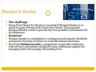 Morgan & Stanley The challenge Being First Choice for People is essential if Morgan Stanley is to attain its goal of being First Choice for Clients. Consequently, Morgan Stanley wants to provide the best possible environment for its employees. Response Morgan Stanley is committed to working towards greater flexibility and greater freedom of choice in work-life balance decisions.  developed  Balanceworks , a programme to provide employees with services and policies designed to give additional support for managing their increasingly demanding lives. 