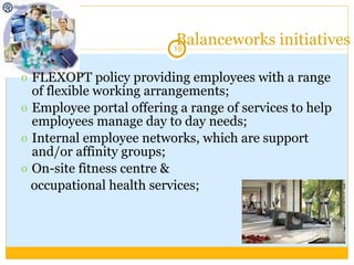 Balanceworks initiatives FLEXOPT policy providing employees with a range of flexible working arrangements; Employee portal offering a range of services to help employees manage day to day needs; Internal employee networks, which are support and/or affinity groups; On-site fitness centre &  occupational health services; 