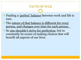 FACTS OF WLB Finding a  ‘perfect’ balance  between work and life is rare.  The  nature of that balance is different for every person, and changes over time for each person.   So  one shouldn’t strive for perfection , but to constantly be aware of making choices that will benefit all aspects of our lives.  