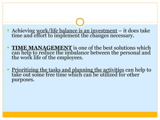 Achieving  work/life balance is an investment  – it does take time and effort to implement the changes necessary.  TIME MANAGEMENT  is one of the best solutions which can help to reduce the imbalance between the personal and the work life of the employees.  Prioritizing the tasks and planning the activities  can help to take out some free time which can be utilized for other purposes. 
