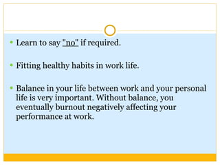 Learn to say  "no"  if required. Fitting healthy habits in work life. Balance in your life between work and your personal life is very important. Without balance, you eventually burnout negatively affecting your performance at work. 