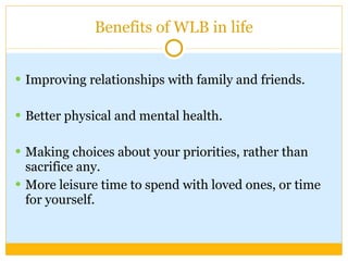 Benefits of WLB in life Improving relationships with family and friends.  Better physical and mental health. Making choices about your priorities, rather than sacrifice any.  More leisure time to spend with loved ones, or time for yourself. 