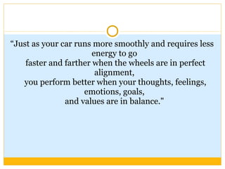 “ Just as your car runs more smoothly and requires less energy to go  faster and farther when the wheels are in perfect alignment,  you perform better when your thoughts, feelings, emotions, goals,  and values are in balance."  