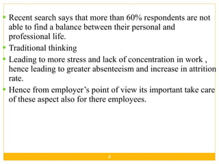 Recent search says that more than 60% respondents are not able to find a balance between their personal and professional life. Traditional thinking Leading to more stress and lack of concentration in work , hence leading to greater absenteeism and increase in attrition rate. Hence from employer’s point of view its important take care of these aspect also for there employees. 