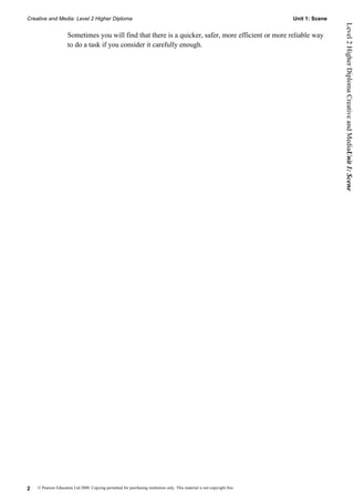 Creative and Media: Level 2 Higher Diploma                                                                                  Unit 1: Scene




                                                                                                                                            Level 2 Higher Diploma Creative and MediaUnit 1: Scene
                     Sometimes you will find that there is a quicker, safer, more efficient or more reliable way
                     to do a task if you consider it carefully enough.




2   © Pearson Education Ltd 2008. Copying permitted for purchasing institution only. This material is not copyright free.
 