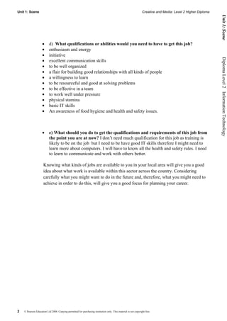 Unit 1: Scene                                                                                                    Creative and Media: Level 2 Higher Diploma




                                                                                                                                                                    Unit 1: Scene
                    •      d) What qualifications or abilities would you need to have to get this job?
                    •      enthusiasm and energy
                    •      initiative




                                                                                                                                                              Diploma Level 2  Information Technology
                    •      excellent communication skills
                    •      to be well organized
                    •      a flair for building good relationships with all kinds of people
                    •      a willingness to learn
                    •      to be resourceful and good at solving problems
                    •      to be effective in a team
                    •      to work well under pressure
                    •      physical stamina
                    •      basic IT skills
                    •      An awareness of food hygiene and health and safety issues.



                    •      e) What should you do to get the qualifications and requirements of this job from
                           the point you are at now? I don’t need much qualification for this job as training is
                           likely to be on the job but I need to be have good IT skills therefore I might need to
                           learn more about computers. I will have to know all the health and safety rules. I need
                           to learn to communicate and work with others better.

                     Knowing what kinds of jobs are available to you in your local area will give you a good
                     idea about what work is available within this sector across the country. Considering
                     carefully what you might want to do in the future and, therefore, what you might need to
                     achieve in order to do this, will give you a good focus for planning your career.




2   © Pearson Education Ltd 2008. Copying permitted for purchasing institution only. This material is not copyright free.
 