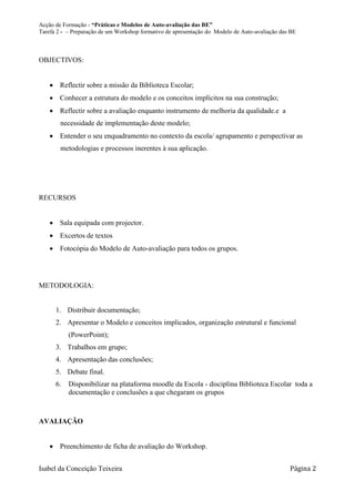 Acção de Formação - “Práticas e Modelos de Auto-avaliação das BE”
Tarefa 2 - – Preparação de um Workshop formativo de apresentação do Modelo de Auto-avaliação das BE



OBJECTIVOS:


     Reflectir sobre a missão da Biblioteca Escolar;
     Conhecer a estrutura do modelo e os conceitos implícitos na sua construção;
     Reflectir sobre a avaliação enquanto instrumento de melhoria da qualidade.e a
        necessidade de implementação deste modelo;
     Entender o seu enquadramento no contexto da escola/ agrupamento e perspectivar as
        metodologias e processos inerentes à sua aplicação.




RECURSOS


     Sala equipada com projector.
     Excertos de textos
     Fotocópia do Modelo de Auto-avaliação para todos os grupos.




METODOLOGIA:


      1. Distribuir documentação;
      2. Apresentar o Modelo e conceitos implicados, organização estrutural e funcional
           (PowerPoint);
      3. Trabalhos em grupo;
      4. Apresentação das conclusões;
      5. Debate final.
      6.   Disponibilizar na plataforma moodle da Escola - disciplina Biblioteca Escolar toda a
           documentação e conclusões a que chegaram os grupos



AVALIAÇÃO


     Preenchimento de ficha de avaliação do Workshop.


Isabel da Conceição Teixeira                                                                    Página 2
 
