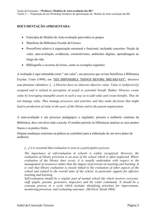 Acção de Formação - “Práticas e Modelos de Auto-avaliação das BE”
Tarefa 2 - – Preparação de um Workshop formativo de apresentação do Modelo de Auto-avaliação das BE



DOCUMENTAÇÃO APRESENTADA:


     Fotocópia do Modelo de Auto-avaliação para todos os grupos
     Manifesto da Biblioteca Escolar da Unesco
     PowerPoint relativo à organização estrutural e funcional, incluindo conceitos: Noção de
        valor, auto-avaliação, evidências, construtivismo, ambientes digitais, aprendizagem ao
        longo da vida.
     Bibliografia e excertos de textos, como os exemplos seguintes:

A avaliação é aqui entendida como “ um valor”, um processo que só traz benefícios à Biblioteca
Escolar. Cram (1999), em “SIX IMPOSSIBLE THINGS BEFORE BREAKFAST”, descreve
esse processo valorativo: […] libraries have no inherent objective value. Value is (subjectively)
assigned and is related to perception of actual or potential benefit. Rather, libraries create
value by leveraging intangible assets in such a way as to add value and create benefits. They do
not manage value. They manage processes and activities and they make decisions that might
lead to production of value to the users of the library and to the parent organization.


A auto-avaliação é um processo pedagógico e regulador; procura a melhoria contínua da
Biblioteca, deve envolver toda a escola. O modelo permite às bibliotecas analisar os seus pontos
fracos e os pontos fortes.
Origina mudanças concretas na prática ao contribuir para a elaboração de um novo plano de
melhoria:


      […] it is essential that evaluation is seen as a participative process.
      The importance of self-evaluation in schools is widely recognized. However, the
      evaluation of library provision is an area of the school which is often neglected. Where
      evaluation of the library does occur, it is usually undertaken with respect to the
      management of resources rather than the impact of provision on teaching and learning. It
      is vital that library evaluation is closely linked to the evaluation of other aspects of the
      school and related to the overall aims of the school, in particular support for effective
      teaching and learning.
      Self-evaluation should be a regular part of normal school life which involves everyone:
      staff, pupils, parents, governors, inspectors and the wider community. It should be a
      constant process in a cycle which includes identifying priorities for improvement;
      monitoring provision; and evaluating outcomes. (McNicol, Sarah 2004)




Isabel da Conceição Teixeira                                                                    Página 3
 