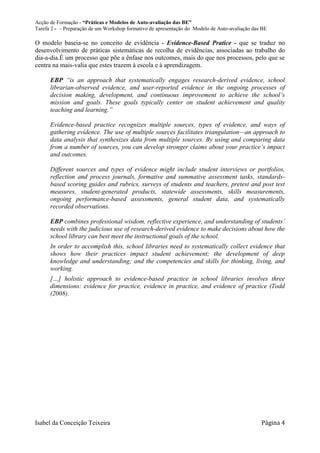 Acção de Formação - “Práticas e Modelos de Auto-avaliação das BE”
Tarefa 2 - – Preparação de um Workshop formativo de apresentação do Modelo de Auto-avaliação das BE

O modelo baseia-se no conceito de evidência - Evidence-Based Pratice - que se traduz no
desenvolvimento de práticas sistemáticas de recolha de evidências, associadas ao trabalho do
dia-a-dia.É um processo que põe a ênfase nos outcomes, mais do que nos processos, pelo que se
centra na mais-valia que estes trazem à escola e à aprendizagem.

      EBP “is an approach that systematically engages research-derived evidence, school
      librarian-observed evidence, and user-reported evidence in the ongoing processes of
      decision making, development, and continuous improvement to achieve the school’s
      mission and goals. These goals typically center on student achievement and quality
      teaching and learning.”

      Evidence-based practice recognizes multiple sources, types of evidence, and ways of
      gathering evidence. The use of multiple sources facilitates triangulation—an approach to
      data analysis that synthesizes data from multiple sources. By using and comparing data
      from a number of sources, you can develop stronger claims about your practice’s impact
      and outcomes.

      Different sources and types of evidence might include student interviews or portfolios,
      reflection and process journals, formative and summative assessment tasks, standards-
      based scoring guides and rubrics, surveys of students and teachers, pretest and post test
      measures, student-generated products, statewide assessments, skills measurements,
      ongoing performance-based assessments, general student data, and systematically
      recorded observations.

      EBP combines professional wisdom, reflective experience, and understanding of students’
      needs with the judicious use of research-derived evidence to make decisions about how the
      school library can best meet the instructional goals of the school.
      In order to accomplish this, school libraries need to systematically collect evidence that
      shows how their practices impact student achievement; the development of deep
      knowledge and understanding; and the competencies and skills for thinking, living, and
      working.
      […] holistic approach to evidence-based practice in school libraries involves three
      dimensions: evidence for practice, evidence in practice, and evidence of practice (Todd
      (2008).




Isabel da Conceição Teixeira                                                                    Página 4
 