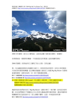 徵選美國工讀國際大使-“2008 Big Sky” by Winnie Tsai，蔡宛玲
(建議前往 http://www.wretch.cc/blog/winni272000/12077874 閱讀網頁版喔!!)




2008 年的暑假，我可以大聲地說，這是我這輩子過的最充實的一個暑假。



如果要說是一個偶然的機會，不如說是註定的要遇上這段美麗的旅程。



2008 的暑假，因為海外打工實現了我人生第一次的出國。



第一次出國就是要前往美國蒙大拿打工，因為有朋友的陪伴，沒有太多的緊張，


只有更多的期待與興奮。從台灣到美國蒙大拿的打工地點 Big Sky Resort 有著相


當遠的路程，面對未知的一切，除了冒險還是冒險…。
影片 1 台灣到美國 http://www.youtube.com/watch?v=9ZbVZZuKpRY

影片 2 洛杉磯到蒙大拿 http://www.youtube.com/watch?v=zwVTT3XufAA


※ 因影片檔案過大無法 email，所以置於上傳空間，不便之處請多見諒。
 