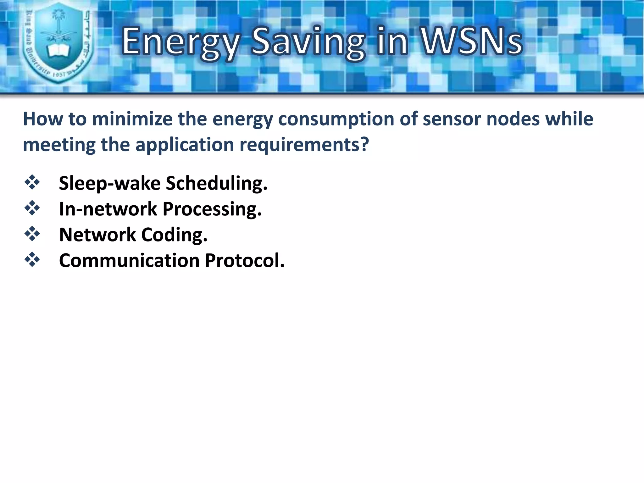 Energy Saving in WSNsIntroduction (Cont.)Wireless Sensor Network Applications:Monitoring Space.environmental and habitat monitoring, precision agriculture, indoor climate control, surveillance, treaty verification, and intelligent alarms.Monitoring Objects.structural monitoring, condition-based equipment maintenance, medical diagnostics, and urban terrain mapping.Monitoring Interactions of Objects and Space.wildlife habitats, disaster management, emergency response, ubiquitous computing environments, asset tracking, healthcare, and manufacturing process flow.