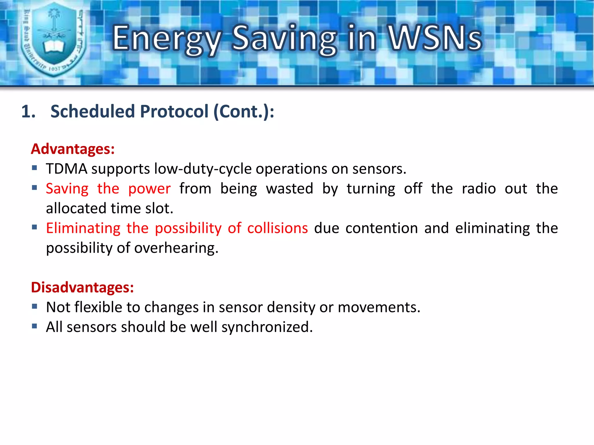 Energy Saving in WSNsScheduled Rendezvous Scheme (Cont.):Advantages:All sensors are awake in the same time “which allowing the broadcast massages”.Disadvantages:All sensors should be synchronized in order to wake and work in the same time.Energy Saving in WSNsAsynchronous Scheme:Strategy:All neighbors should have an overlapping between their wake periods. Transmitter:WakeSleepPreambleDataSleepSend PacketsReceiver:WakeSleepSleepDataCheck the channelCheck the channel and receive