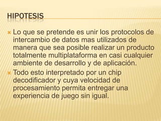 HipotesisLo que se pretende es unir los protocolos de intercambio de datos mas utilizados de manera que sea posible realizar un producto totalmente multiplataforma en casi cualquier ambiente de desarrollo y de aplicación.Todo esto interpretado por un chip decodificador y cuya velocidad de procesamiento permita entregar una experiencia de juego sin igual.