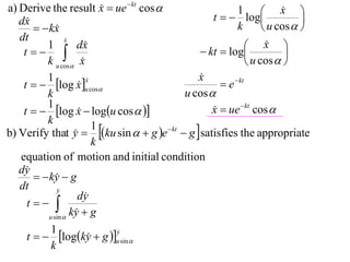 a) Derive the result x  ue  kt cos 
                                                                       x 
                                                   t   log
                                                          1             
   dx                                                                      
         kx                                            k         u cos  
   dt             x
                  
          1           dx                                      x  
    t                                        kt  log               
          k u cos x                                          u cos  
          1                                    x
                                               
    t   log x u cos                              e  kt
                         x
                         
                      
          k                                u cos 
          1
    t   log x  logu cos  
                                                  x  ue  kt cos 
                                                   
          k
b) Verify that y  ku sin   g e  kt  g  satisfies the appropriate
                           1
                     
                           k
   equation of motion and initial condition
   dy
         ky  g
              
   dt         y
                      dy
     t 
           u sin 
                    ky  g
                     
            1
     t   logky  g u sin 
                               y
                               
                         
            k
 