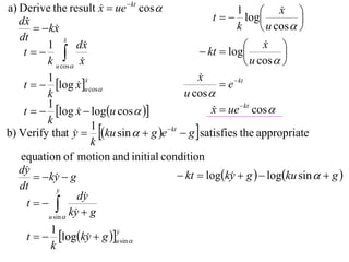a) Derive the result x  ue  kt cos 
                                                                       x 
                                                   t   log
                                                          1             
   dx                                                                      
         kx                                            k         u cos  
   dt             x
                  
          1           dx                                      x  
    t                                        kt  log               
          k u cos x                                          u cos  
          1                                    x
                                               
    t   log x u cos                              e  kt
                         x
                         
                      
          k                                u cos 
          1
    t   log x  logu cos  
                                                  x  ue  kt cos 
                                                   
          k
b) Verify that y  ku sin   g e  kt  g  satisfies the appropriate
                           1
                     
                           k
   equation of motion and initial condition
   dy                                    kt  logky  g   logku sin   g 
         ky  g
                                                       
   dt         y
                      dy
     t 
           u sin 
                    ky  g
                     
            1
     t   logky  g u sin 
                               y
                               
                         
            k
 