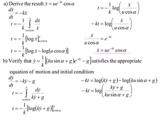 a) Derive the result x  ue  kt cos 
                                                                       x 
                                                   t   log
                                                          1             
   dx                                                                      
         kx                                            k         u cos  
   dt             x
                  
          1           dx                                      x  
    t                                        kt  log               
          k u cos x                                          u cos  
          1                                    x
                                               
    t   log x u cos                              e  kt
                         x
                         
                      
          k                                u cos 
          1
    t   log x  logu cos  
                                                  x  ue  kt cos 
                                                   
          k
b) Verify that y  ku sin   g e  kt  g  satisfies the appropriate
                           1
                     
                           k
   equation of motion and initial condition
   dy                                    kt  logky  g   logku sin   g 
         ky  g
                                                       
   dt         y                                      ky  g 
                      dy                  kt  log                    
     t                                             ku sin   g 
           u sin 
                    ky  g
                     
            1
     t   logky  g u sin 
                               y
                               
                         
            k
 