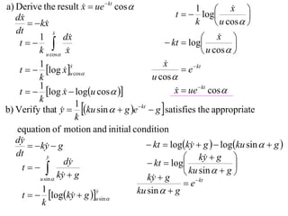 a) Derive the result x  ue  kt cos 
                                                                       x 
                                                   t   log
                                                          1             
   dx                                                                      
         kx                                            k         u cos  
   dt             x
                  
          1           dx                                      x  
    t                                        kt  log               
          k u cos x                                          u cos  
          1                                    x
                                               
    t   log x u cos                              e  kt
                         x
                         
                      
          k                                u cos 
          1
    t   log x  logu cos  
                                                  x  ue  kt cos 
                                                   
          k
b) Verify that y  ku sin   g e  kt  g  satisfies the appropriate
                           1
                     
                           k
   equation of motion and initial condition
   dy                                    kt  logky  g   logku sin   g 
         ky  g
                                                       
   dt         y                                      ky  g 
                      dy                  kt  log                    
     t                                             ku sin   g 
           u sin 
                    ky  g
                                         ky  g
                                           
                                                      e  kt
            1
     t   logky  g u sin 
                         
                               y
                                      ku sin   g
            k
 