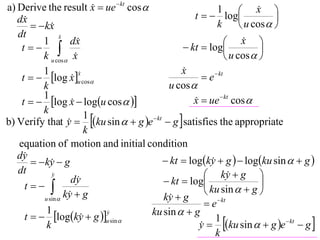 a) Derive the result x  ue  kt cos 
                                                                        x 
                                                   t   log
                                                           1             
   dx                                                                       
         kx                                             k         u cos  
   dt             x
                  
          1           dx                                      x   
    t                                        kt  log                
          k u cos x                                           u cos  
          1                                    x
                                               
    t   log x u cos                              e  kt
                         x
                         
                      
          k                                u cos 
          1
    t   log x  logu cos  
                                                  x  ue  kt cos 
                                                   
          k
b) Verify that y  ku sin   g e  kt  g  satisfies the appropriate
                           1
                     
                           k
   equation of motion and initial condition
   dy                                    kt  logky  g   logku sin   g 
         ky  g
                                                        
   dt         y                                        ky  g 
                                                                
                      dy                  kt  log                     
     t                                               ku sin   g 
           u sin 
                    ky  g
                                         ky  g
                                           
                                                        e  kt
            1
     t   logky  g u sin 
                         
                               y
                                      ku sin   g
                                                     y  ku sin   g e  kt  g 
                                                           1
            k                                        
                                                           k
 