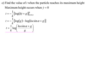 c) Find the value of t when the particle reaches its maximum height
  Maximum height occurs when y  0 
        1
  t   logky  g u sin 
                       0
               
        k
        1
  t   log g   logku sin   g 
        k
      1  ku sin   g 
   t  log                 
      k           g        
 