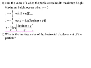 c) Find the value of t when the particle reaches its maximum height
   Maximum height occurs when y  0 
         1
   t   logky  g u sin 
                        0
                 
         k
         1
   t   log g   logku sin   g 
         k
       1  ku sin   g 
    t  log                 
       k           g        
d) What is the limiting value of the horizontal displacement of the
   particle?
 