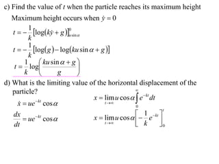 c) Find the value of t when the particle reaches its maximum height
   Maximum height occurs when y  0 
          1
   t   logky  g u sin 
                          0
                    
          k
          1
   t   log g   logku sin   g 
          k
        1  ku sin   g 
    t  log                 
        k              g    
d) What is the limiting value of the horizontal displacement of the
                                                 
   particle?
                                 x  lim u cos   e  kt dt
      x  ue  kt cos 
                                     t 
                                                 0
                                                               t
   dx                            x  lim u cos   e  kt 
                                                     1
         ue cos 
              kt
                                                  k         0
   dt                                 t                   
 