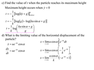 c) Find the value of t when the particle reaches its maximum height
   Maximum height occurs when y  0 
          1
   t   logky  g u sin 
                          0
                    
          k
          1
   t   log g   logku sin   g 
          k
        1  ku sin   g 
    t  log                 
        k              g    
d) What is the limiting value of the horizontal displacement of the
                                                   
   particle?
                                 x  lim u cos   e  kt dt
      x  ue  kt cos 
                                     t 
                                                   0
                                                                t
   dx                            x  lim u cos   e  kt 
                                                      1
         ue cos 
              kt
                                                    k        0
   dt                                 t                    
                                           u cos 
                                 x  lim            e kt  1
                                     t      k
 