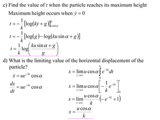 c) Find the value of t when the particle reaches its maximum height
   Maximum height occurs when y  0 
          1
   t   logky  g u sin 
                          0
                    
          k
          1
   t   log g   logku sin   g 
          k
        1  ku sin   g 
    t  log                 
        k              g    
d) What is the limiting value of the horizontal displacement of the
                                                   
   particle?
                                 x  lim u cos   e  kt dt
      x  ue  kt cos 
                                     t 
                                                   0
                                                                t
   dx                            x  lim u cos   e  kt 
                                                      1
         ue cos 
              kt
                                                    k        0
   dt                                 t                    
                                           u cos 
                                 x  lim            e kt  1
                                     t      k
                                      u cos 
                                 x
                                          k
 